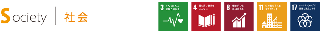 Society 社会 SDGsの目標3.すべての人に健康と福祉を 目標4.質の高い教育をみんなに 目標8.働きがいも経済成長も 目標11.住み続けられるまちづくりを 目標17.パートナーシップで目標を達成しよう