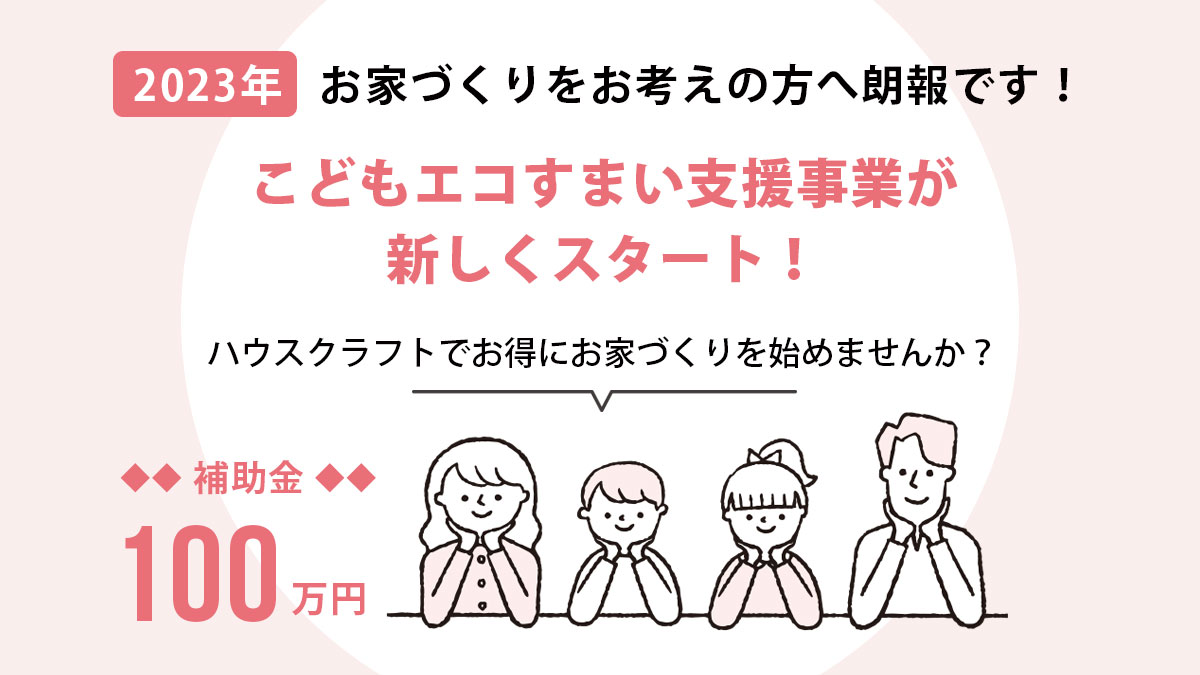 2023年 お家づくりをお考えの方へ朗報です！こどもエコすまい支援事業が新しくスタート！ハウスクラフトでお得にお家づくりを始めませんか？補助金100万円のこどもエコすまい支援事業